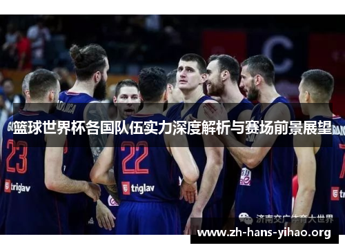 篮球世界杯各国队伍实力深度解析与赛场前景展望 篮球世界杯各国队伍实力深度解析与赛场前景展望
