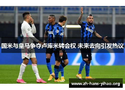 国米与皇马争夺卢库米转会权 未来去向引发热议