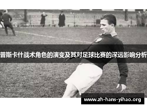 普斯卡什战术角色的演变及其对足球比赛的深远影响分析 普斯卡什战术角色的演变及其对足球比赛的深远影响分析