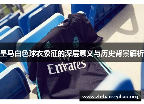 皇马白色球衣象征的深层意义与历史背景解析 皇马白色球衣象征的深层意义与历史背景解析