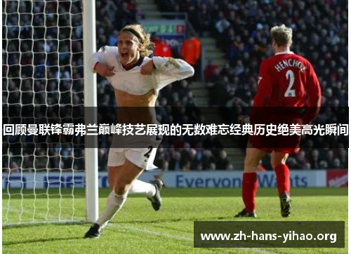 回顾曼联锋霸弗兰巅峰技艺展现的无数难忘经典历史绝美高光瞬间